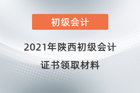 2021年陜西初級(jí)會(huì)計(jì)證書領(lǐng)取材料