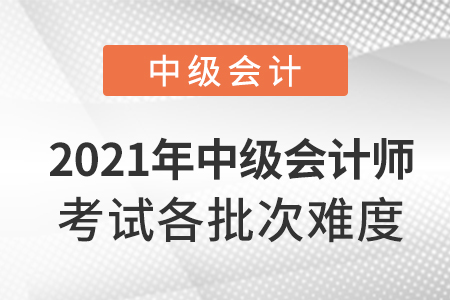 2021年中級(jí)會(huì)計(jì)師考試各批次難度
