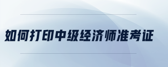 如何打印中級經(jīng)濟(jì)師準(zhǔn)考證