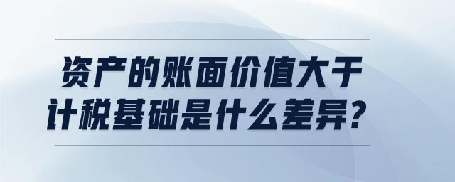 資產(chǎn)的賬面價值大于計稅基礎(chǔ)是什么差異