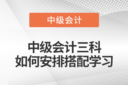 中級(jí)會(huì)計(jì)三科如何安排搭配學(xué)習(xí)