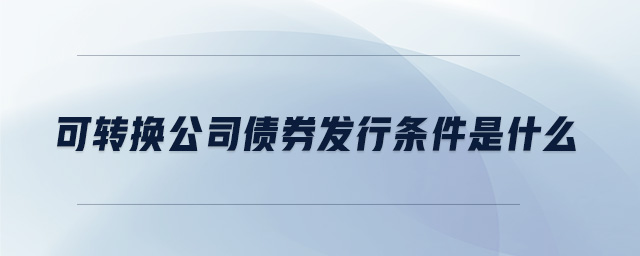 可轉(zhuǎn)換公司債券發(fā)行條件是什么
