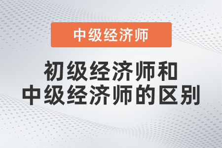 初級經(jīng)濟師和中級經(jīng)濟師的區(qū)別有哪些