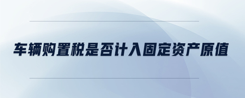 車(chē)輛購(gòu)置稅是否計(jì)入固定資產(chǎn)原值