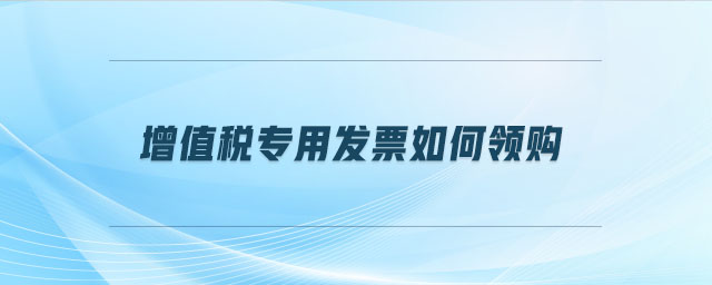 增值稅專用發(fā)票如何領(lǐng)購(gòu)