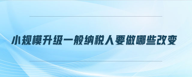 小規(guī)模升級一般納稅人要做哪些改變