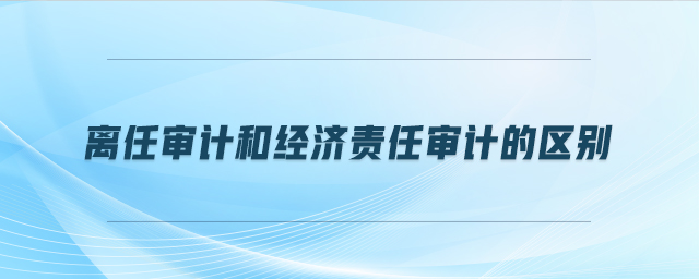 離任審計(jì)和經(jīng)濟(jì)責(zé)任審計(jì)的區(qū)別