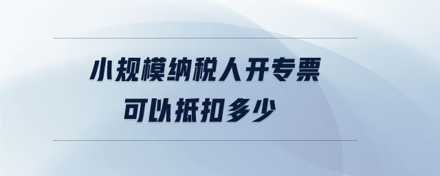 小規(guī)模納稅人開專票可以抵扣多少