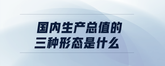 國內(nèi)生產(chǎn)總值的三種形態(tài)是什么