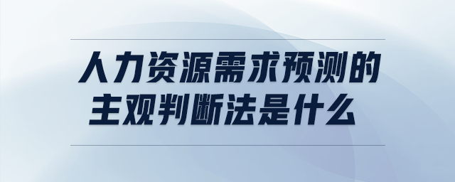 人力資源需求預(yù)測的主觀判斷法是什么