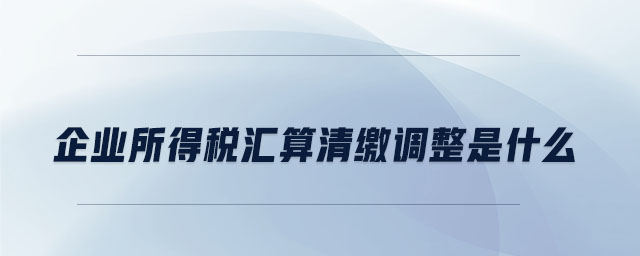 企業(yè)所得稅匯算清繳調(diào)整是什么