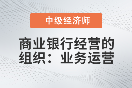 商業(yè)銀行經(jīng)營的組織：業(yè)務(wù)運營_2022中級經(jīng)濟師金融備考知識點