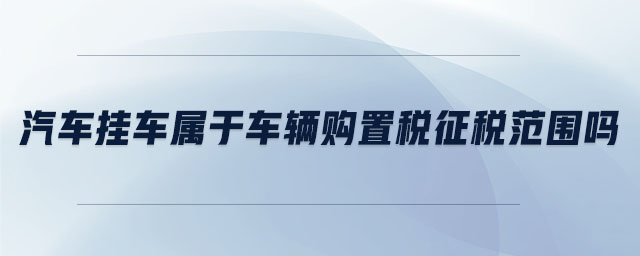 汽車(chē)掛車(chē)屬于車(chē)輛購(gòu)置稅征稅范圍嗎