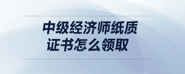 中級經(jīng)濟(jì)師紙質(zhì)證書怎么領(lǐng)取