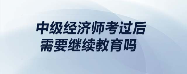 中級(jí)經(jīng)濟(jì)師考過后需要繼續(xù)教育嗎