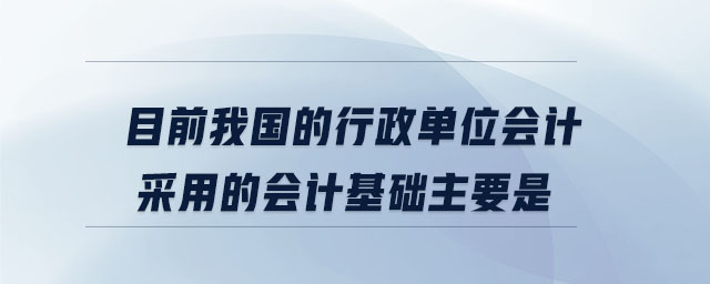 目前我國的行政單位會計采用的會計基礎(chǔ)主要是