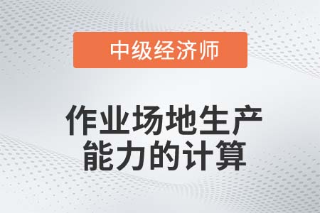 作業(yè)場(chǎng)地生產(chǎn)能力的計(jì)算_2022中級(jí)經(jīng)濟(jì)師工商備考知識(shí)點(diǎn)