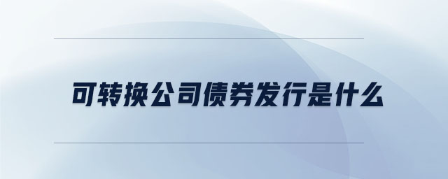 可轉換公司債券發(fā)行是什么