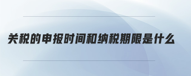 關稅的申報時間和納稅期限是什么