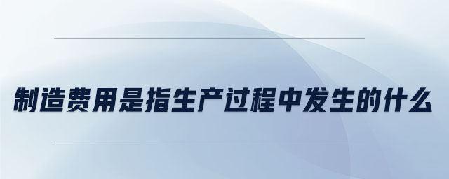 制造費用是指生產(chǎn)過程中發(fā)生的什么