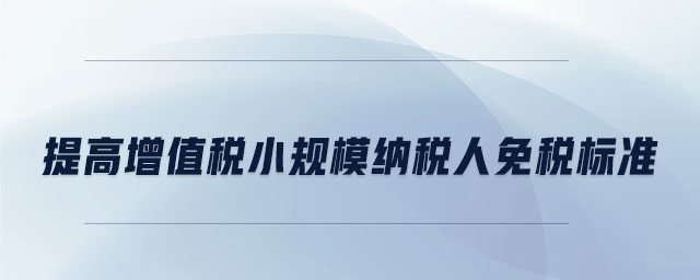 提高增值稅小規(guī)模納稅人免稅標準