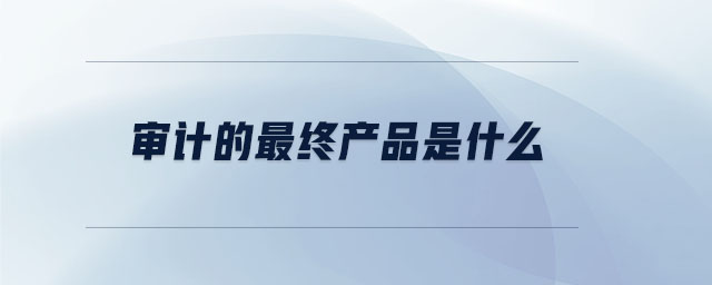 審計(jì)的最終產(chǎn)品是什么