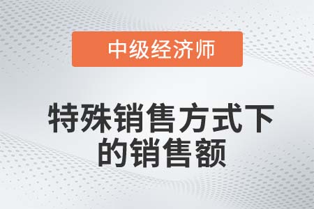特殊銷售方式下的銷售額_2022中級經(jīng)濟師財稅備考知識點