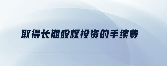 取得長(zhǎng)期股權(quán)投資的手續(xù)費(fèi)