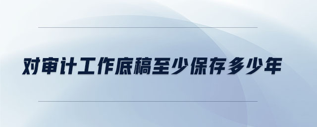 對審計(jì)工作底稿至少保存多少年