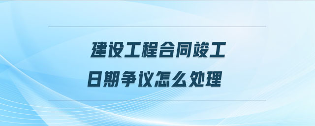 建設(shè)工程合同竣工日期爭議怎么處理