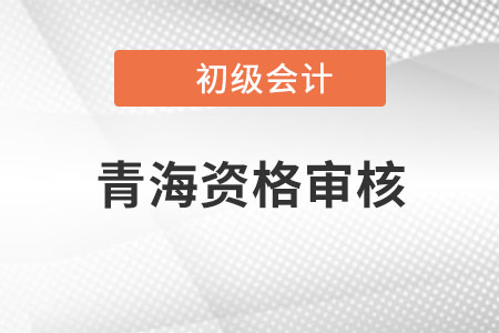 青海2022年初級會計資格審核方式：資格后審