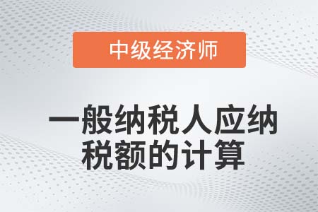 一般納稅人應(yīng)納稅額的計(jì)算_2022中級(jí)經(jīng)濟(jì)師財(cái)稅備考知識(shí)點(diǎn)
