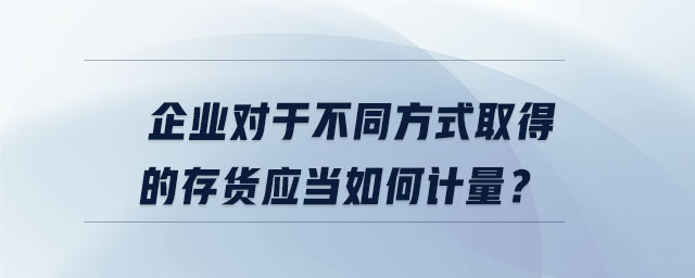 企業(yè)對(duì)于不同方式取得的存貨應(yīng)當(dāng)如何計(jì)量？