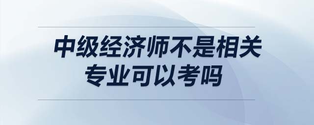 中級(jí)經(jīng)濟(jì)師不是相關(guān)專業(yè)可以考嗎