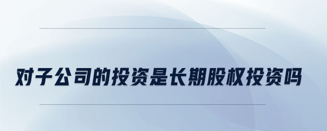 對子公司的投資是長期股權(quán)投資嗎