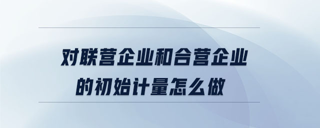對聯(lián)營企業(yè)和合營企業(yè)的初始計(jì)量怎么做