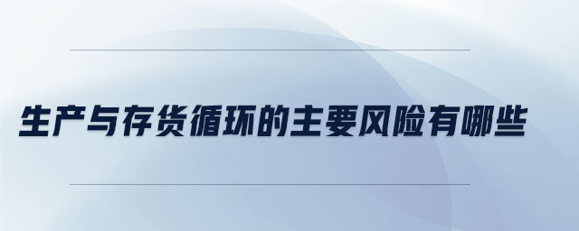 生產(chǎn)與存貨循環(huán)的主要風(fēng)險(xiǎn)有哪些