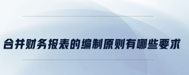 合并財(cái)務(wù)報(bào)表的編制原則有哪些要求