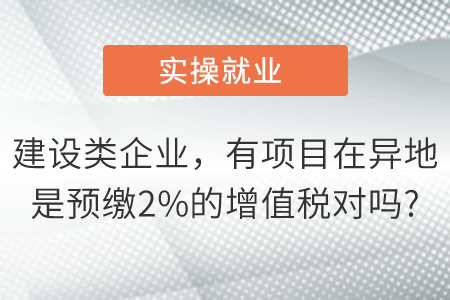 我們是建設(shè)類企業(yè)有項目在異地是預(yù)繳2%的增值稅對嗎,