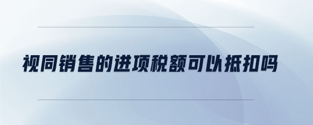 視同銷(xiāo)售的進(jìn)項(xiàng)稅額可以抵扣嗎