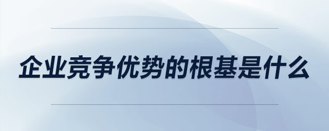 企業(yè)競爭優(yōu)勢的根基是什么