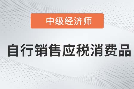 自行銷售應(yīng)稅消費(fèi)品_2022中級經(jīng)濟(jì)師財(cái)稅備考知識點(diǎn)