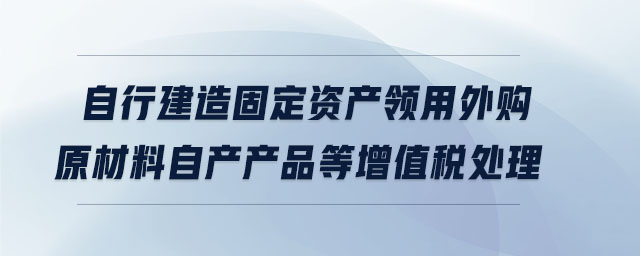 自行建造固定資產(chǎn)領用外購原材料自產(chǎn)產(chǎn)品等增值稅處理