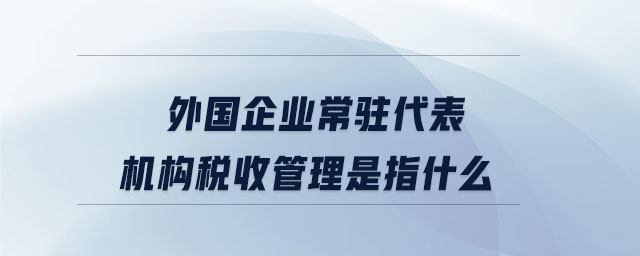 外國企業(yè)常駐代表機(jī)構(gòu)稅收管理是指什么