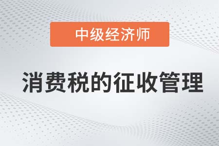 消費(fèi)稅的征收管理_2022中級(jí)經(jīng)濟(jì)師財(cái)稅備考知識(shí)點(diǎn)