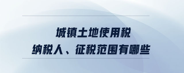 城鎮(zhèn)土地使用稅納稅人、征稅范圍有哪些
