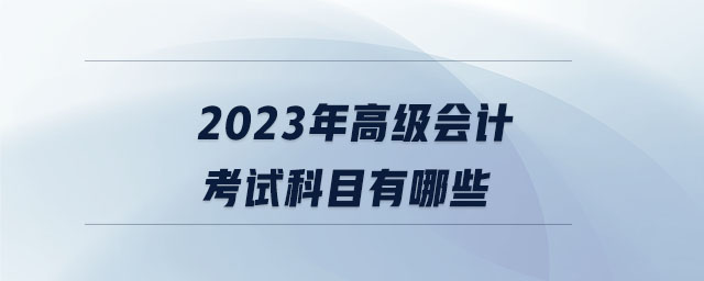 2023年高級(jí)會(huì)計(jì)考試科目有哪些