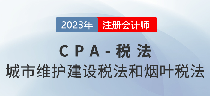 2023年CPA稅法章節(jié)預(yù)習概要：第六章城市維護建設(shè)稅法和煙葉稅法