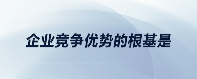 企業(yè)競(jìng)爭(zhēng)優(yōu)勢(shì)的根基是