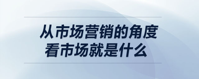 從市場(chǎng)營(yíng)銷(xiāo)的角度看市場(chǎng)就是什么